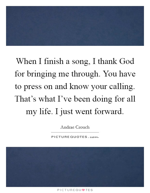 When I finish a song, I thank God for bringing me through. You have to press on and know your calling. That's what I've been doing for all my life. I just went forward. Picture Quote #1