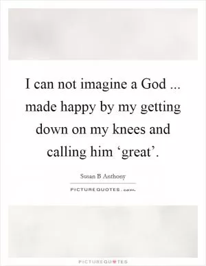 I can not imagine a God ... made happy by my getting down on my knees and calling him ‘great’ Picture Quote #1