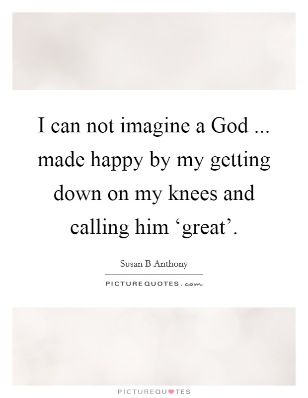 I can not imagine a God ... made happy by my getting down on my knees and calling him ‘great'. Picture Quote #1