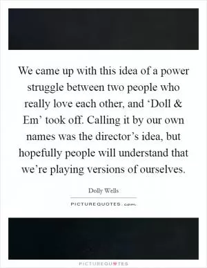 We came up with this idea of a power struggle between two people who really love each other, and ‘Doll and Em’ took off. Calling it by our own names was the director’s idea, but hopefully people will understand that we’re playing versions of ourselves Picture Quote #1