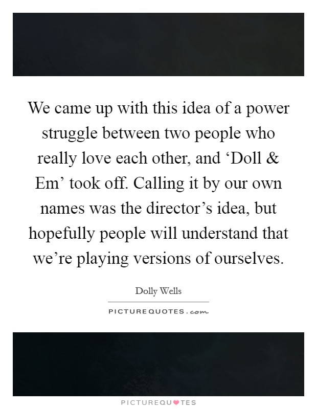 We came up with this idea of a power struggle between two people who really love each other, and ‘Doll and Em' took off. Calling it by our own names was the director's idea, but hopefully people will understand that we're playing versions of ourselves. Picture Quote #1