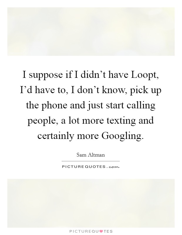I suppose if I didn't have Loopt, I'd have to, I don't know, pick up the phone and just start calling people, a lot more texting and certainly more Googling. Picture Quote #1