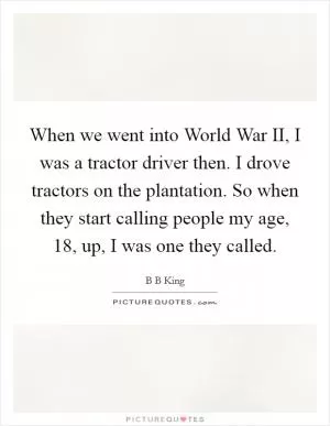 When we went into World War II, I was a tractor driver then. I drove tractors on the plantation. So when they start calling people my age, 18, up, I was one they called Picture Quote #1