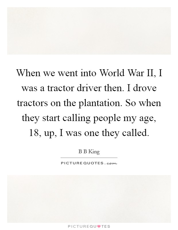 When we went into World War II, I was a tractor driver then. I drove tractors on the plantation. So when they start calling people my age, 18, up, I was one they called. Picture Quote #1