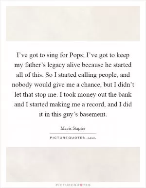 I’ve got to sing for Pops; I’ve got to keep my father’s legacy alive because he started all of this. So I started calling people, and nobody would give me a chance, but I didn’t let that stop me. I took money out the bank and I started making me a record, and I did it in this guy’s basement Picture Quote #1