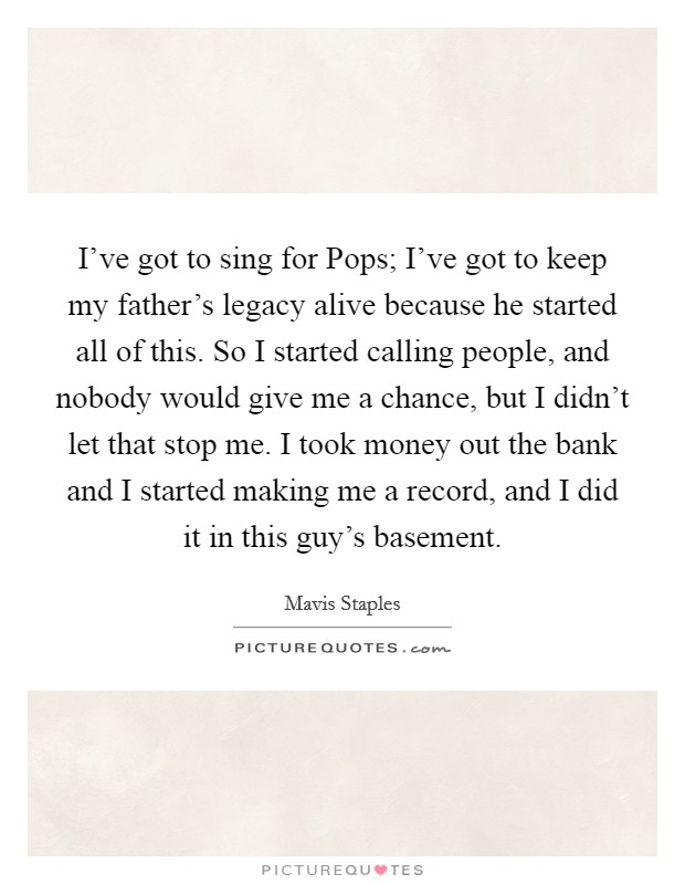 I've got to sing for Pops; I've got to keep my father's legacy alive because he started all of this. So I started calling people, and nobody would give me a chance, but I didn't let that stop me. I took money out the bank and I started making me a record, and I did it in this guy's basement. Picture Quote #1