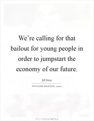 We’re calling for that bailout for young people in order to jumpstart the economy of our future Picture Quote #1