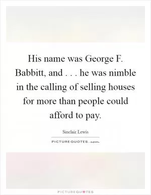 His name was George F. Babbitt, and . . . he was nimble in the calling of selling houses for more than people could afford to pay Picture Quote #1