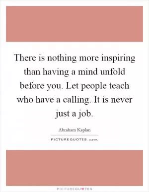 There is nothing more inspiring than having a mind unfold before you. Let people teach who have a calling. It is never just a job Picture Quote #1