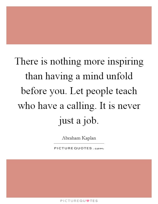 There is nothing more inspiring than having a mind unfold before you. Let people teach who have a calling. It is never just a job. Picture Quote #1