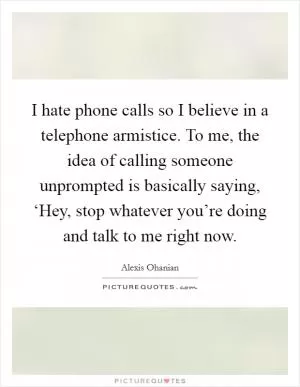 I hate phone calls so I believe in a telephone armistice. To me, the idea of calling someone unprompted is basically saying, ‘Hey, stop whatever you’re doing and talk to me right now Picture Quote #1