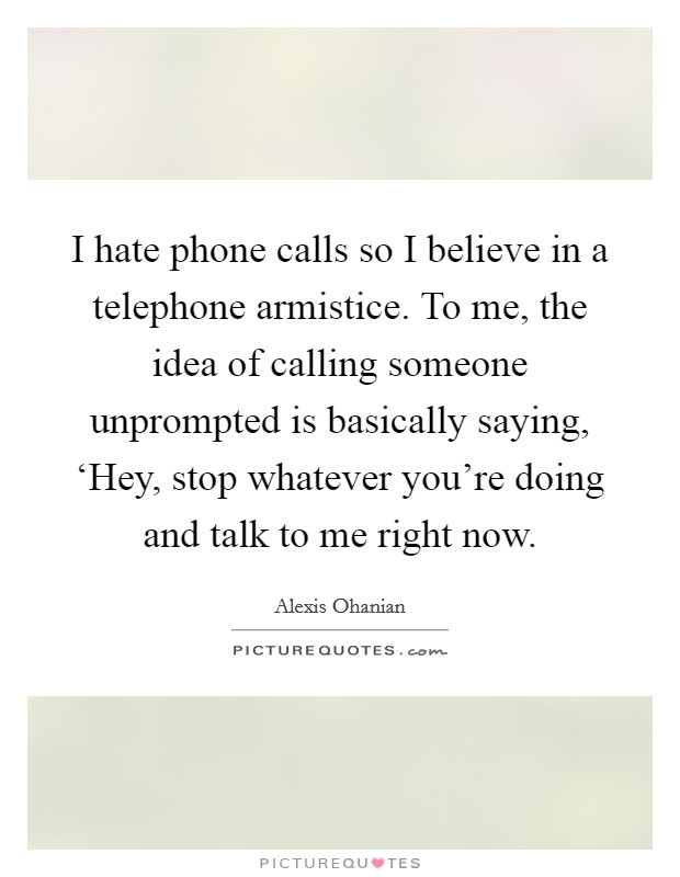 I hate phone calls so I believe in a telephone armistice. To me, the idea of calling someone unprompted is basically saying, ‘Hey, stop whatever you're doing and talk to me right now. Picture Quote #1