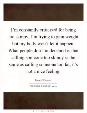 I’m constantly criticised for being too skinny. I’m trying to gain weight but my body won’t let it happen. What people don’t understand is that calling someone too skinny is the same as calling someone too fat, it’s not a nice feeling Picture Quote #1
