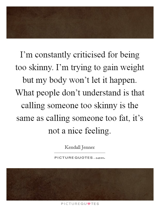 I'm constantly criticised for being too skinny. I'm trying to gain weight but my body won't let it happen. What people don't understand is that calling someone too skinny is the same as calling someone too fat, it's not a nice feeling. Picture Quote #1