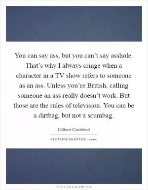 You can say ass, but you can’t say asshole. That’s why I always cringe when a character in a TV show refers to someone as an ass. Unless you’re British, calling someone an ass really doesn’t work. But those are the rules of television. You can be a dirtbag, but not a scumbag Picture Quote #1