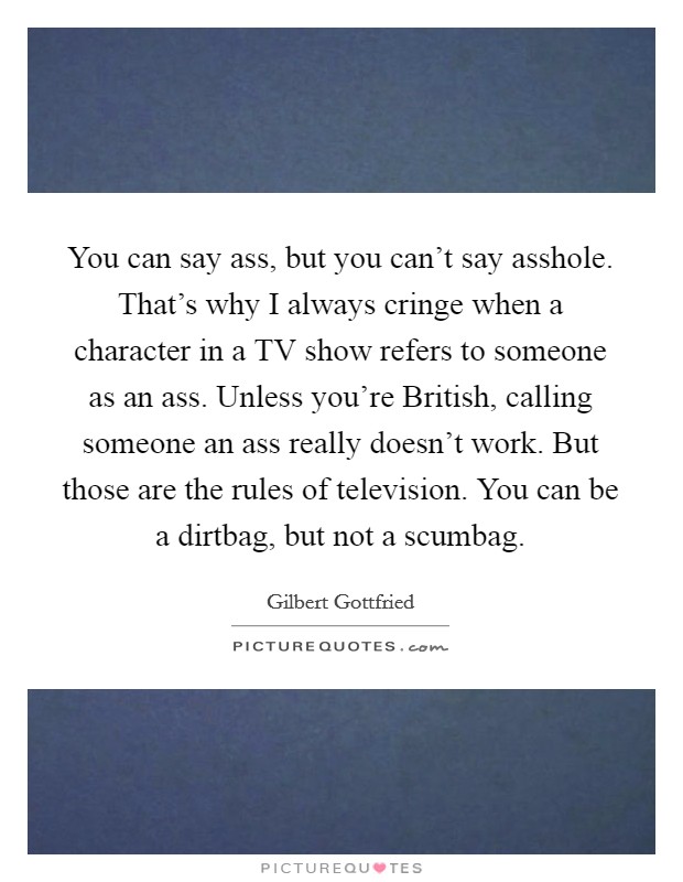 You can say ass, but you can't say asshole. That's why I always cringe when a character in a TV show refers to someone as an ass. Unless you're British, calling someone an ass really doesn't work. But those are the rules of television. You can be a dirtbag, but not a scumbag. Picture Quote #1
