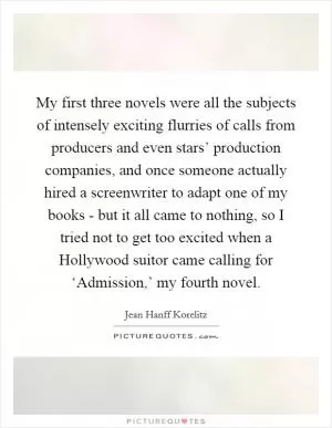 My first three novels were all the subjects of intensely exciting flurries of calls from producers and even stars’ production companies, and once someone actually hired a screenwriter to adapt one of my books - but it all came to nothing, so I tried not to get too excited when a Hollywood suitor came calling for ‘Admission,’ my fourth novel Picture Quote #1