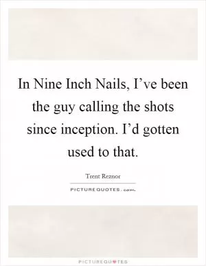In Nine Inch Nails, I’ve been the guy calling the shots since inception. I’d gotten used to that Picture Quote #1
