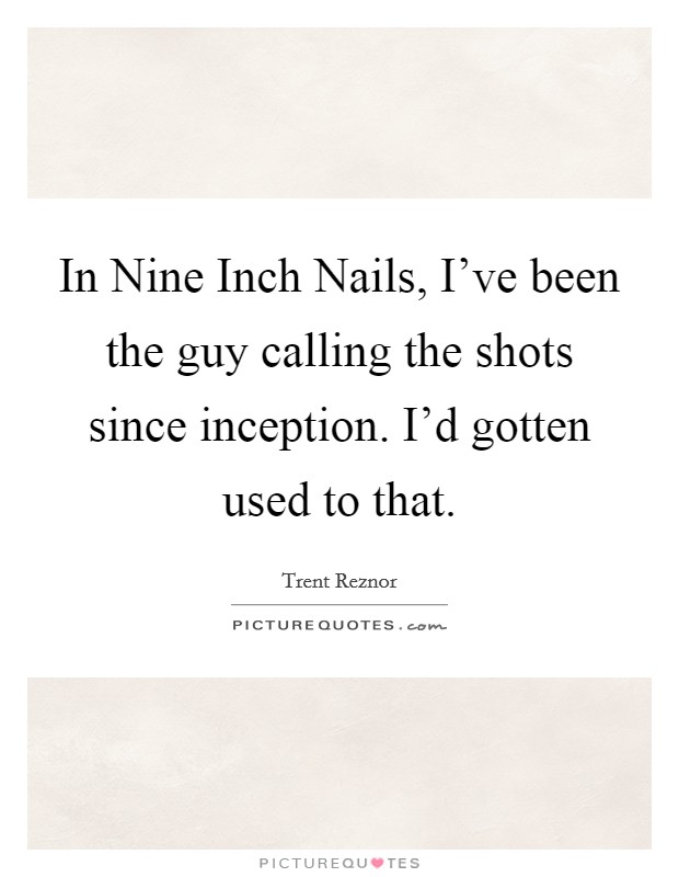 In Nine Inch Nails, I've been the guy calling the shots since inception. I'd gotten used to that. Picture Quote #1