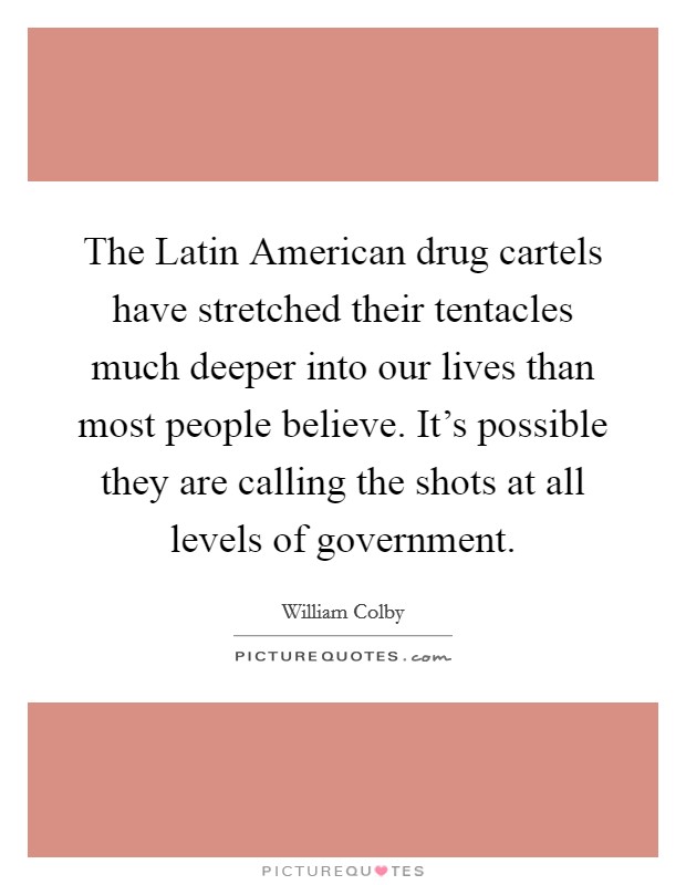 The Latin American drug cartels have stretched their tentacles much deeper into our lives than most people believe. It's possible they are calling the shots at all levels of government. Picture Quote #1