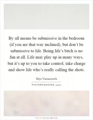 By all means be submissive in the bedroom (if you are that way inclined), but don’t be submissive to life. Being life’s bitch is no fun at all. Life may play up in many ways, but it’s up to you to take control, take charge and show life who’s really calling the shots Picture Quote #1