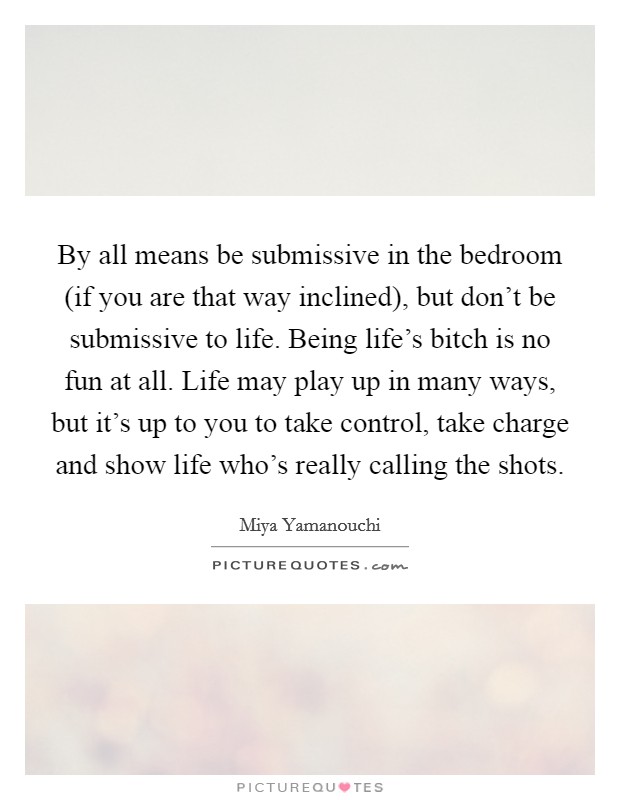 By all means be submissive in the bedroom (if you are that way inclined), but don't be submissive to life. Being life's bitch is no fun at all. Life may play up in many ways, but it's up to you to take control, take charge and show life who's really calling the shots. Picture Quote #1
