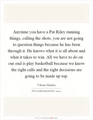 Anytime you have a Pat Riley running things, calling the shots, you are not going to question things because he has been through it. He knows what it is all about and what it takes to win. All we have to do on our end is play basketball because we know the right calls and the right decisions are going to be made up top Picture Quote #1