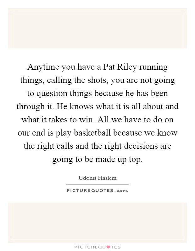 Anytime you have a Pat Riley running things, calling the shots, you are not going to question things because he has been through it. He knows what it is all about and what it takes to win. All we have to do on our end is play basketball because we know the right calls and the right decisions are going to be made up top. Picture Quote #1
