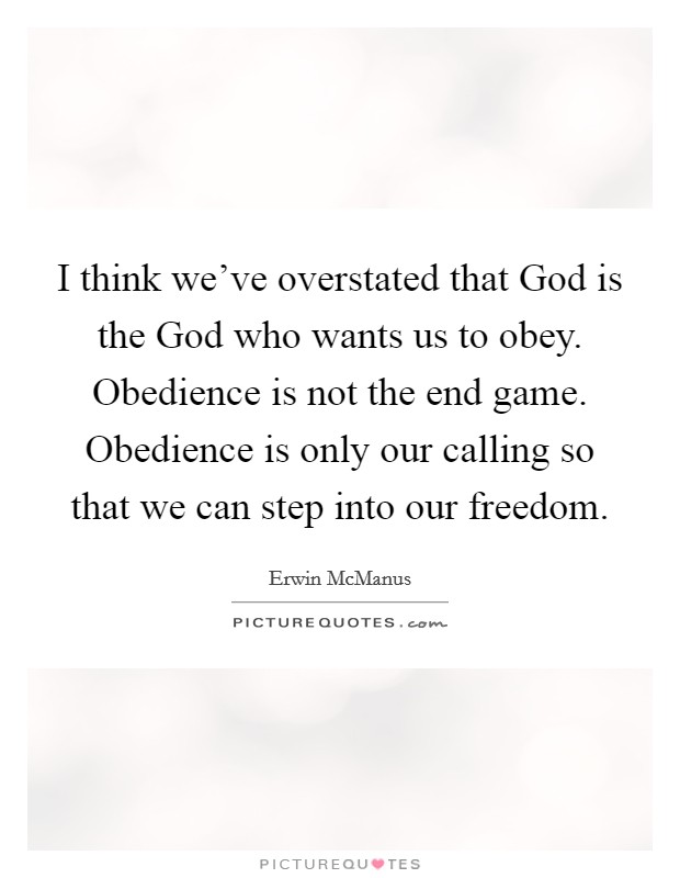 I think we've overstated that God is the God who wants us to obey. Obedience is not the end game. Obedience is only our calling so that we can step into our freedom. Picture Quote #1