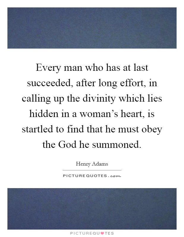 Every man who has at last succeeded, after long effort, in calling up the divinity which lies hidden in a woman's heart, is startled to find that he must obey the God he summoned. Picture Quote #1