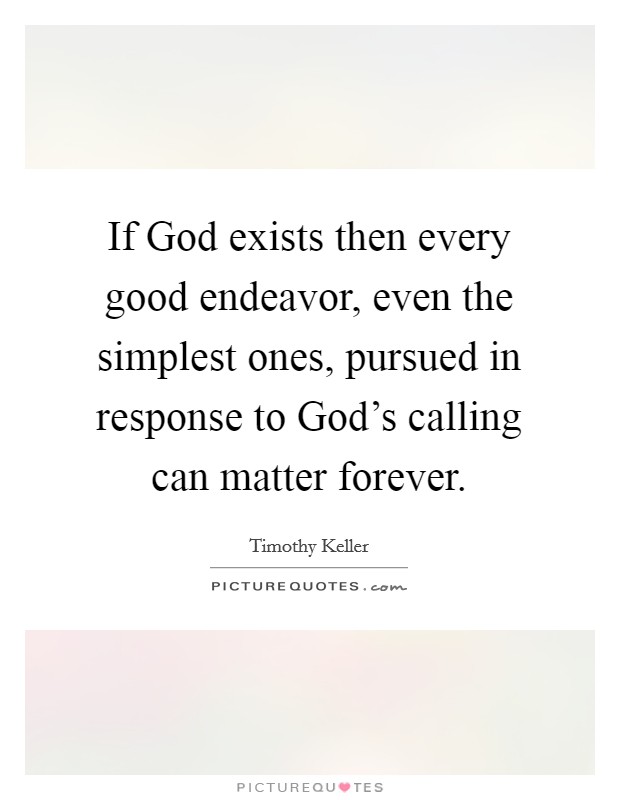 If God exists then every good endeavor, even the simplest ones, pursued in response to God's calling can matter forever. Picture Quote #1