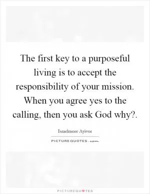 The first key to a purposeful living is to accept the responsibility of your mission. When you agree yes to the calling, then you ask God why? Picture Quote #1