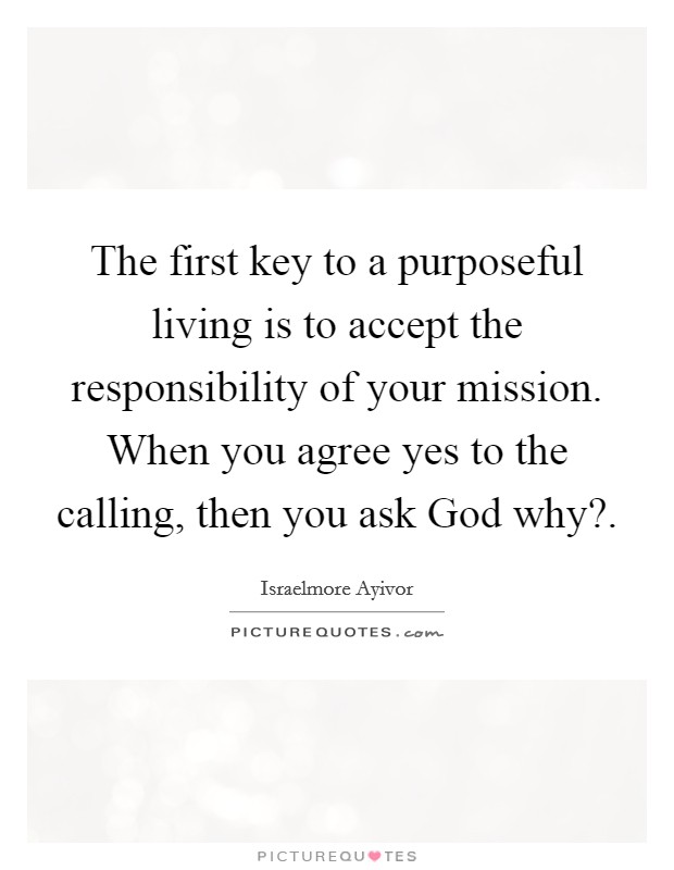 The first key to a purposeful living is to accept the responsibility of your mission. When you agree yes to the calling, then you ask God why?. Picture Quote #1