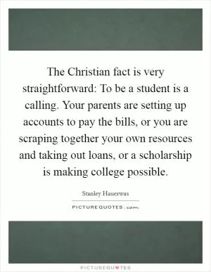 The Christian fact is very straightforward: To be a student is a calling. Your parents are setting up accounts to pay the bills, or you are scraping together your own resources and taking out loans, or a scholarship is making college possible Picture Quote #1