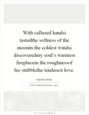 With callused handsi tastedthe softness of the moonin the coldest windsi discoveredmy soul’s warmest fireplacein the roughnessof his stubblethe tenderest love Picture Quote #1