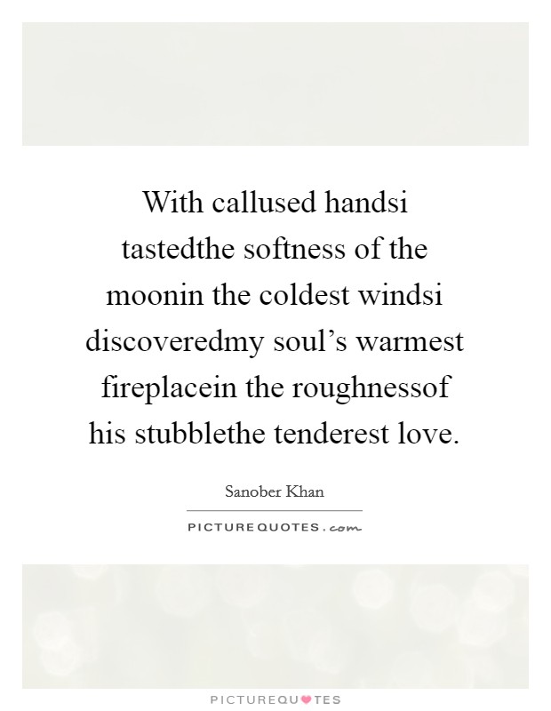 With callused handsi tastedthe softness of the moonin the coldest windsi discoveredmy soul's warmest fireplacein the roughnessof his stubblethe tenderest love. Picture Quote #1