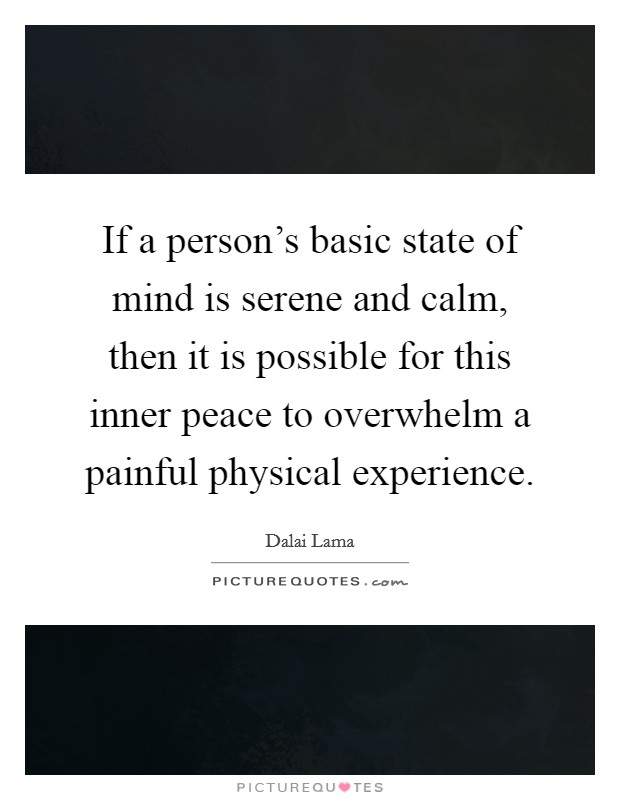 If a person's basic state of mind is serene and calm, then it is possible for this inner peace to overwhelm a painful physical experience. Picture Quote #1