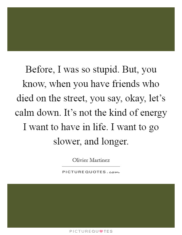 Before, I was so stupid. But, you know, when you have friends who died on the street, you say, okay, let's calm down. It's not the kind of energy I want to have in life. I want to go slower, and longer. Picture Quote #1