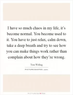 I have so much chaos in my life, it’s become normal. You become used to it. You have to just relax, calm down, take a deep breath and try to see how you can make things work rather than complain about how they’re wrong Picture Quote #1