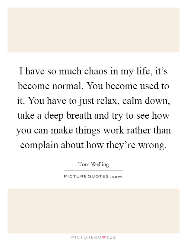 I have so much chaos in my life, it's become normal. You become used to it. You have to just relax, calm down, take a deep breath and try to see how you can make things work rather than complain about how they're wrong. Picture Quote #1