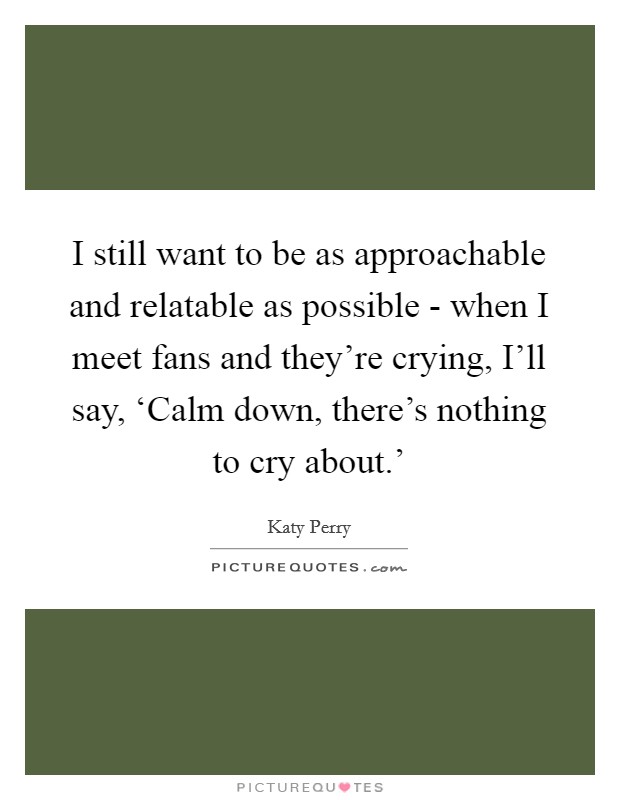 I still want to be as approachable and relatable as possible - when I meet fans and they're crying, I'll say, ‘Calm down, there's nothing to cry about.' Picture Quote #1