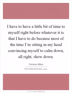 I have to have a little bit of time to myself right before whatever it is that I have to do because most of the time I’m sitting in my head convincing myself to calm down, all right, show down Picture Quote #1