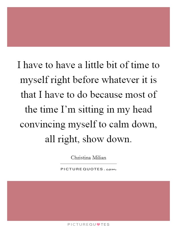 I have to have a little bit of time to myself right before whatever it is that I have to do because most of the time I'm sitting in my head convincing myself to calm down, all right, show down. Picture Quote #1