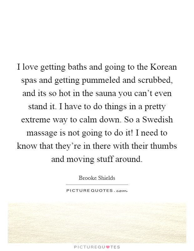 I love getting baths and going to the Korean spas and getting pummeled and scrubbed, and its so hot in the sauna you can't even stand it. I have to do things in a pretty extreme way to calm down. So a Swedish massage is not going to do it! I need to know that they're in there with their thumbs and moving stuff around. Picture Quote #1