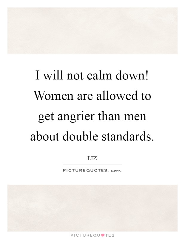 I will not calm down! Women are allowed to get angrier than men about double standards. Picture Quote #1