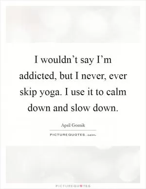 I wouldn’t say I’m addicted, but I never, ever skip yoga. I use it to calm down and slow down Picture Quote #1