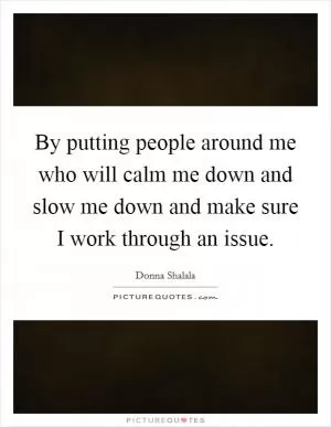 By putting people around me who will calm me down and slow me down and make sure I work through an issue Picture Quote #1