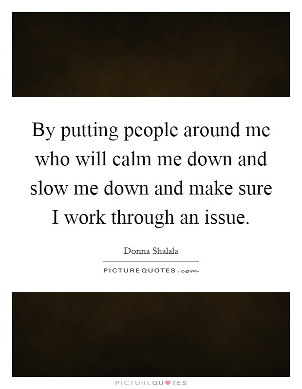 By putting people around me who will calm me down and slow me down and make sure I work through an issue. Picture Quote #1