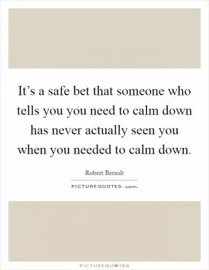 It’s a safe bet that someone who tells you you need to calm down has never actually seen you when you needed to calm down Picture Quote #1