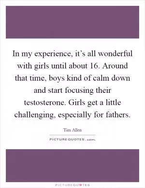 In my experience, it’s all wonderful with girls until about 16. Around that time, boys kind of calm down and start focusing their testosterone. Girls get a little challenging, especially for fathers Picture Quote #1